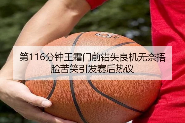 第116分钟王霜门前错失良机无奈捂脸苦笑引发赛后热议