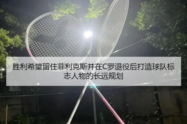 胜利希望留住菲利克斯并在C罗退役后打造球队标志人物的长远规划